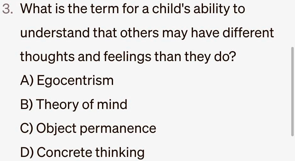 3. What is the term for a child's ability to
understand that others may have different
thoughts and feelings than they do?
A) Egocentrism
B) Theory of mind
C) Object permanence
D) Concrete thinking
