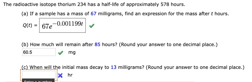 The radioactive isotope thorium 234 has a half-life of approximately 578 hours.
(a) If a sample has a mass of 67 milligrams, find an expression for the mass after t hours.
Q(t) = 67e^-0.001199t
(b) How much will remain after 85 hours? (Round your answer to one decimal place.)
60.5 mg
(c) When will the initial mass decay to 13 milligrams? (Round your answer to one decimal place.)
hr