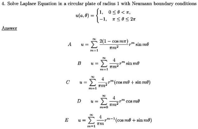 4. Solve Laplace Equation in a circular plate of radius 1 with Neumann boundary conditions u(a,?) = 1, 0 ? ? < ?; -1, ? ? ? ? 2?. Answer A u = ?m=1^? [2(1 - cos m?) / ?m^2] r^m sin m? B u = ?m=1^? [4 / ?m^2] r^m sin m? C u = ?m=1^? [4 / ?m^2] r^m (cos m? + sin m?) D u = ?m=0^? [4 / ?m^2] r^m cos m? E u = ?m=1^? [4 / ?m] r^m-1 (cos m? + sin m?)