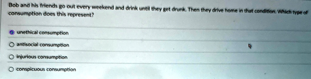 Bob and his friends go out every weekend and drink until they get drunk. Then they drive home in that condition. Which type of
consumption does this represent?
unethical consumption
antisocial consumption
injurious consumption
conspicuous consumption