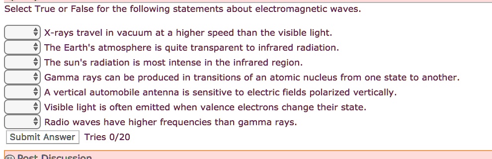 Select True or False for the following statements about electromagnetic waves.
X-rays travel in vacuum at a higher speed than the visible light.
The Earth's atmosphere is quite transparent to infrared radiation.
The sun's radiation is most intense in the infrared region.
Gamma rays can be produced in transitions of an atomic nucleus from one state to another.
A vertical automobile antenna is sensitive to electric fields polarized vertically.
Visible light is often emitted when valence electrons change their state.
Radio waves have higher frequencies than gamma rays.
