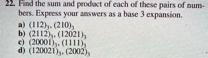 22. Find the sum and product of each of these pairs of num-
bers. Express your answers as a base 3 expansion.
a) (112)3, (210)3
b) (2112)3, (12021)3
c) (20001)3, (1111)3
d) (120021)3, (2002)3