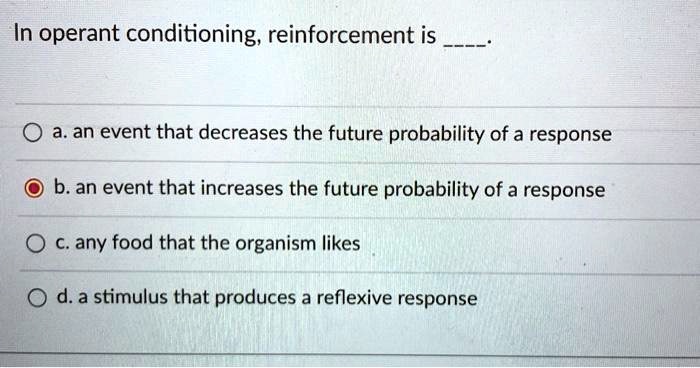 In operant conditioning, reinforcement is 
a. an event that decreases the future probability of a response
b. an event that increases the future probability of a response
c. any food that the organism likes
d. a stimulus that produces a reflexive response