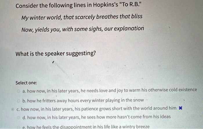 Consider the following lines in Hopkins's "To R.B."
My winter world, that scarcely breathes that bliss
Now, yields you, with some sighs, our explanation
What is the speaker suggesting?
Select one:
a. how now, in his later years, he needs love and joy to warm his otherwise cold existence
b. how he fritters away hours every winter playing in the snow
c. how now, in his later years, his patience grows short with the world around him
d. how now, in his later years, he sees how more hasn't come from his ideas
e. how he feels the disappointment in his life like a wintry breeze
