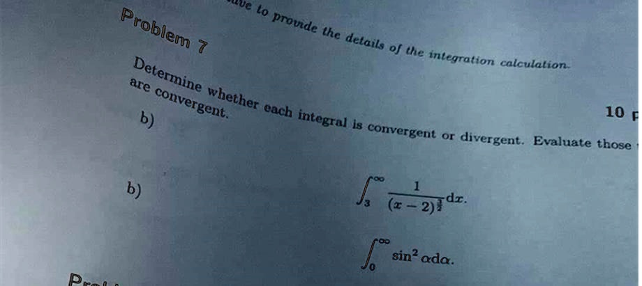 Problem 7
Determine whether each integral is convergent or divergent. Evaluate those
are convergent.
b)
∫3^∞(1)/((x-2)^(1)/(3)) dx.
b)
∫0^∞sin^2 α dα.