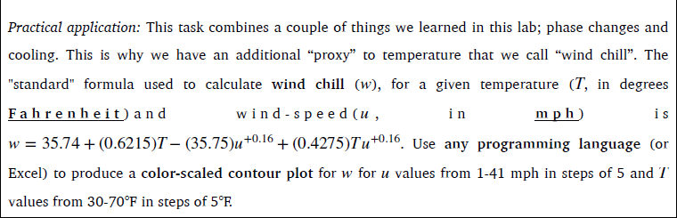 Practical application: This task combines a couple of things we learned in this lab; phase changes and cooling. This is why we have an additional “proxy” to temperature that we call “wind chill”. The “standard” formula used to calculate wind chill (w), for a given temperature (T, in degrees Fahrenheit) and wind-speed (u, in mph) is

w = 35.74 + (0.6215)T ? (35.75)u^0.16 + (0.4275)Tu^0.16. Use any programming language (or Excel) to produce a color-scaled contour plot for w for u values from 1–41 mph in steps of 5 and T values from 30–70°F in steps of 5°F.