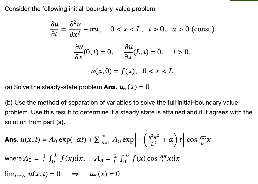 Consider the following initial-boundary-value problem
(∂ u)/(∂ t) = (∂^2 u)/(∂ x^2) - α xu, 0 < x < L, t > 0, α > 0 (const.)
(∂ u)/(∂ x)(0, t) = 0, (∂ u)/(∂ x)(L, t) = 0, t > 0,
u(x, 0) = f(x),0 < x < L(a) Solve the steady-state problem Ans.uE(x) = 0(b) Use the method of separation of variables to solve the full initial-boundary value
problem. Use this result to determine if a steady state is attained and if it agrees with the
solution from part (a).
Ans.u(x, t) = A0 (-αt) + ∑n=1^∞ An [-((n^2 π^2)/(L^2) + α)t] cos(nπ)/(L) xwhereA0 = (1)/(L) ∫0^L f(x)dx,An = (2)/(L) ∫0^L f(x) cos(nπ)/(L) x dxlimt →∞ u(x, t) = 0 uE(x) = 0