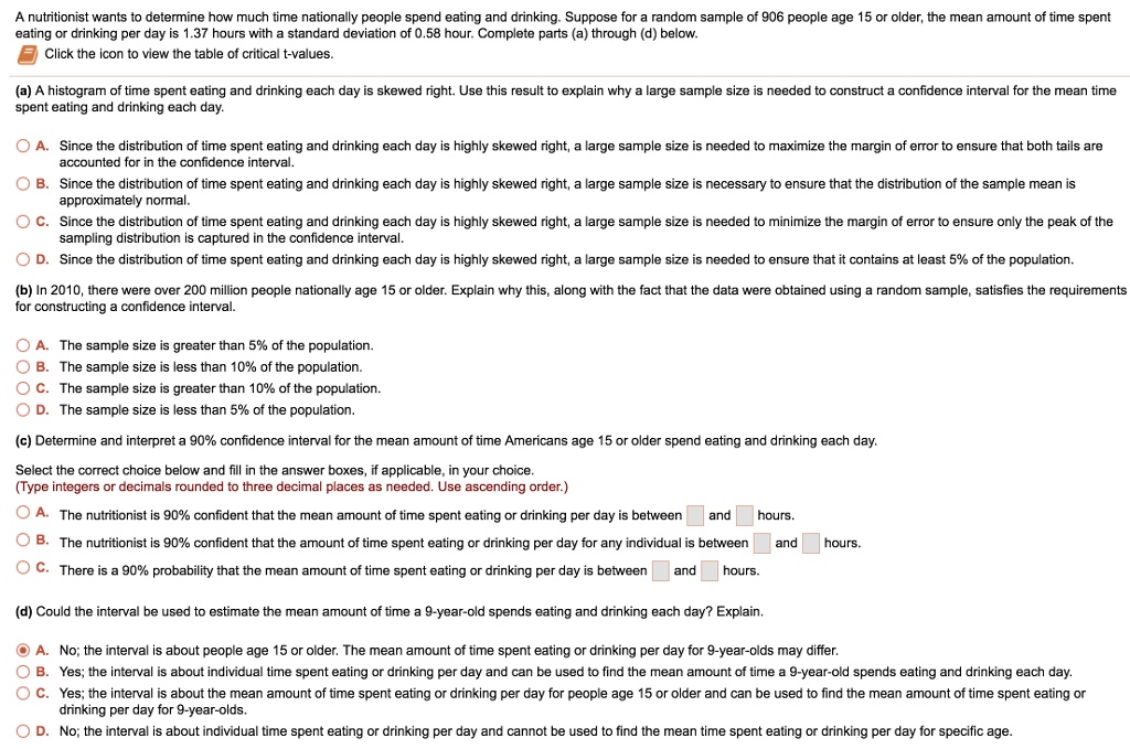 A nutritionist wants to determine how much time nationally people spend eating and drinking. Suppose for a random sample of 906 people age 15 or older, the mean amount of time spent eating or drinking per day is 1.37 hours with a standard deviation of 0.58 hour. Complete parts (a) through (d) below.
Click the icon to view the table of critical t-values.
(a) A histogram of time spent eating and drinking each day is skewed right. Use this result to explain why a large sample size is needed to construct a confidence interval for the mean time spent eating and drinking each day.
A. Since the distribution of time spent eating and drinking each day is highly skewed right, a large sample size is needed to maximize the margin of error to ensure that both tails are accounted for in the confidence interval.
B. Since the distribution of time spent eating and drinking each day is highly skewed right, a large sample size is necessary to ensure that the distribution of the sample mean is approximately normal.
C. Since the distribution of time spent eating and drinking each day is highly skewed right, a large sample size is needed to minimize the margin of error to ensure only the peak of the sampling distribution is captured in the confidence interval.
D. Since the distribution of time spent eating and drinking each day is highly skewed right, a large sample size is needed to ensure that it contains at least 5% of the population.
(b) In 2010, there were over 200 million people nationally age 15 or older. Explain why this, along with the fact that the data were obtained using a random sample, satisfies the requirements for constructing a confidence interval.
A. The sample size is greater than 5% of the population.
B. The sample size is less than 10% of the population.
C. The sample size is greater than 10% of the population.
D. The sample size is less than 5% of the population.
(c) Determine and interpret a 90% confidence interval for the mean amount of time Americans age 15 or older spend eating and drinking each day.
Select the correct choice below and fill in the answer boxes, if applicable, in your choice.
(Type integers or decimals rounded to three decimal places as needed. Use ascending order.)
A. The nutritionist is 90% confident that the mean amount of time spent eating or drinking per day is between and hours.
B. The nutritionist is 90% confident that the amount of time spent eating or drinking per day for any individual is between and hours.
C. There is a 90% probability that the mean amount of time spent eating or drinking per day is between and hours.
(d) Could the interval be used to estimate the mean amount of time a 9-year-old spends eating and drinking each day? Explain.
A. No; the interval is about people age 15 or older. The mean amount of time spent eating or drinking per day for 9-year-olds may differ.
B. Yes; the interval is about individual time spent eating or drinking per day and can be used to find the mean amount of time a 9-year-old spends eating and drinking each day.
C. Yes; the interval is about the mean amount of time spent eating or drinking per day for people age 15 or older and can be used to find the mean amount of time spent eating or drinking per day for 9-year-olds.
D. No; the interval is about individual time spent eating or drinking per day and cannot be used to find the mean time spent eating or drinking per day for specific age.