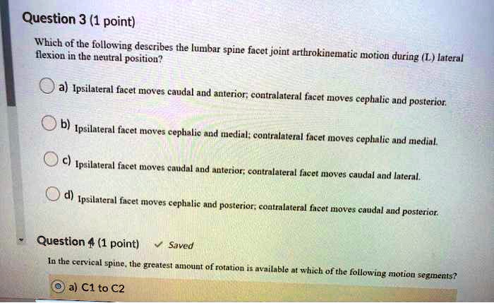 Question 3 (1 point)
Which of the following describes the lumbar spine facet joint arthrokinematic motion during (L) lateral flexion in the neutral position?
a) Ipsilateral facet moves caudal and anterior; contralateral facet moves cephalic and posterior.
b) Ipsilateral facet moves cephalic and medial; contralateral facet moves cephalic and medial.
c) Ipsilateral facet moves caudal and anterior; contralateral facet moves caudal and lateral.
d) Ipsilateral facet moves cephalic and posterior; contralateral facet moves caudal and posterior.
Question 4 (1 point)
In the cervical spine, the greatest amount of rotation is available at which of the following motion segments?
a) C1 to C2