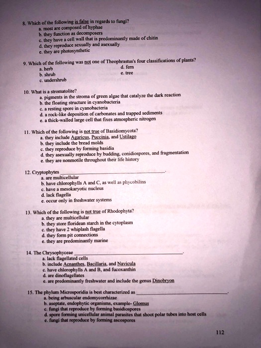8. Which of the following is false in regards to fungi?
a. most are composed of hyphae
b. they function as decomposers
c. they have a cell wall that is predominantly made of chitin
d. they reproduce sexually and asexually
e. they are photosynthetic

9. Which of the following was not one of Theophrastus's four classifications of plants?
a. herb
d. fern
b. shrub
e. tree
c. undershrub

10. What is a stromatolite?
a. pigments in the stroma of green algae that catalyze the dark reaction
b. the floating structure in cyanobacteria
c. a resting spore in cyanobacteria
d. a rock-like deposition of carbonates and trapped sediments
e. a thick-walled large cell that fixes atmospheric nitrogen

11. Which of the following is not true of Basidiomycota?
a. they include Agaricus, Puccinia, and Ustilago
b. they include the bread molds
c. they reproduce by forming basidia
d. they asexualy reproduce by budding, conidiospores, and fragmentation
e. they are nonmotile throughout their life history

12. Cryptophytes .
a. are multicellular
b. have chlorophylls A and C, as well as phycobilins
c. have a mesokaryotic nucleus
d. lack flagella
e. occur only in freshwater systems

13. Which of the following is not true of Rhodophyta?
a. they are multicellular
b. they store floridean starch in the cytoplasm
c. they have 2 whiplash flagella
d. they form pit connections
e. they are predominantly marine

14. The Chrysophyceae .
a. lack flagellated cells
b. include Acnanthes, Bacillaria, and Navicula
c. have chlorophylls A and B, and fucoxanthin
d. are dinoflagellates
e. are predominantly freshwater and include the genus Dinobryon

15. The phylum Microsporidia is best characterized as .
a. being arbuscular endomycorrhizae
b. aseptate, endophytic organisms, example- Glomus
c. fungi that reproduce by forming basidiospores
d. spore forming unicellular animal parasites that shoot polar tubes into host cells
e. fungi that reproduce by forming ascospores