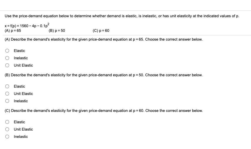 Use the price-demand equation below to determine whether demand is elastic, is inelastic, or has unit elasticity at the indicated values of p.

x = f(p) = 1560 - 4p - 0.1p^2
(A) p = 65 (B) p = 50 (C) p = 60

(A) Describe the demand's elasticity for the given price-demand equation at p = 65. Choose the correct answer below.

Elastic
Inelastic
Unit Elastic

(B) Describe the demand's elasticity for the given price-demand equation at p = 50. Choose the correct answer below.

Elastic
Unit Elastic
Inelastic

(C) Describe the demand's elasticity for the given price-demand equation at p = 60. Choose the correct answer below.

Elastic
Unit Elastic
Inelastic