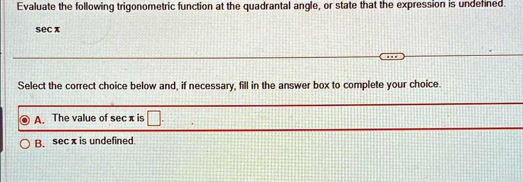 Evaluate the following trigonometric function at the quadrantal angle, or state that the expression is undefined.
secπSelect the correct choice below and, if necessary, fill in the answer box to complete your choice.
A. The value of secπis 
B. secπis undefined.