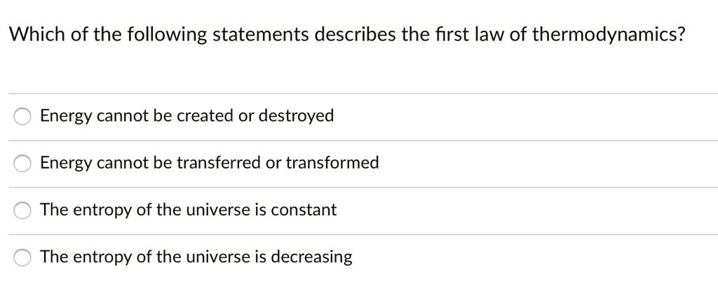 Which of the following statements describes the first law of thermodynamics?
Energy cannot be created or destroyed
Energy cannot be transferred or transformed
The entropy of the universe is constant
The entropy of the universe is decreasing