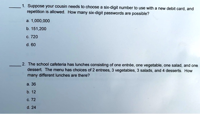 1. Suppose your cousin needs to choose a six-digit number to use with a new debit card, and
repetition is allowed. How many six-digit passwords are possible?
a. 1,000,000
b. 151,200
c. 720
d. 60
2. The school cafeteria has lunches consisting of one entrée, one vegetable, one salad, and one
dessert. The menu has choices of 2 entrees, 3 vegetables, 3 salads, and 4 desserts. How
many different lunches are there?
a. 36
b. 12
c. 72
d. 24