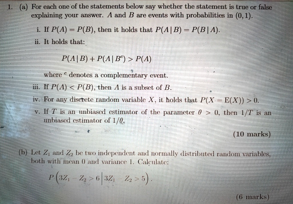 1. (a) For each one of the statements below say whether the statement is true or false explaining your answer. A and B are events with probabilities in (0,1).
i. If P(A) = P(B), then it holds that P(A|B) = P(B|A).
ii. It holds that:
P(A|B) + P(A|B^c) > P(A)
where ^c denotes a complementary event.
iii. If P(A) < P(B), then A is a subset of B.
iv. For any discrete random variable X, it holds that P(X = E(X)) > 0.
v. If T is an unbiased estimator of the parameter θ > 0, then 1/T is an unbiased estimator of 1/θ.
(10 marks)
(b) Let Z1 and Z2 be two independent and normally distributed random variables, both with mean 0 and variance 1. Calculate:
P(3Z1 - Z2 > 6 | 3Z1 - Z2 > 5).
(6 marks)