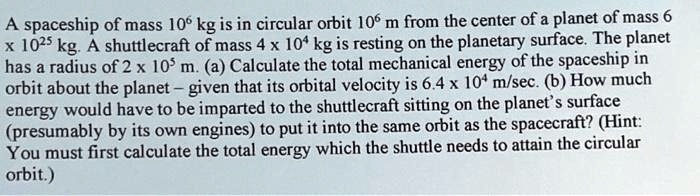 A spaceship of mass 10^6 kg is in circular orbit 10^6 m from the center of a planet of mass 6 × 10^25 kg. A shuttlecraft of mass 4 × 10^4 kg is resting on the planetary surface. The planet has a radius of 2 × 10^5 m. (a) Calculate the total mechanical energy of the spaceship in orbit about the planet – given that its orbital velocity is 6.4 × 10^4 m/sec. (b) How much energy would have to be imparted to the shuttlecraft sitting on the planet's surface (presumably by its own engines) to put it into the same orbit as the spacecraft? (Hint: You must first calculate the total energy which the shuttle needs to attain the circular orbit.)