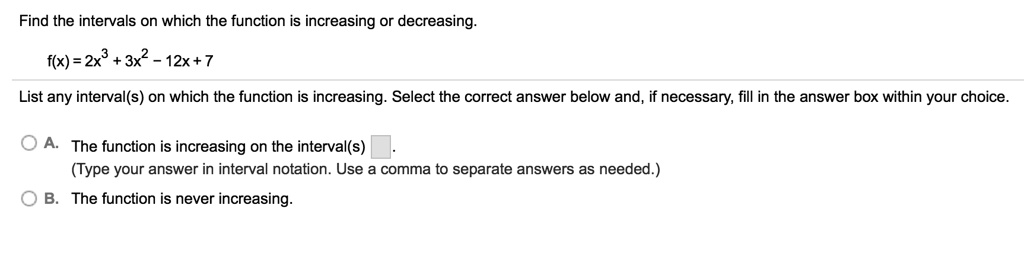 Find the intervals on which the function is increasing or decreasing.
f(x) = 2x^3 + 3x^2 - 12x + 7
List any interval(s) on which the function is increasing. Select the correct answer below and, if necessary, fill in the answer box within your choice.
A. The function is increasing on the interval(s) .
(Type your answer in interval notation. Use a comma to separate answers as needed.)
B. The function is never increasing.