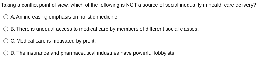 Taking a conflict point of view, which of the following is NOT a source of social inequality in health care delivery?
A. An increasing emphasis on holistic medicine.
B. There is unequal access to medical care by members of different social classes.
C. Medical care is motivated by profit.
D. The insurance and pharmaceutical industries have powerful lobbyists.
