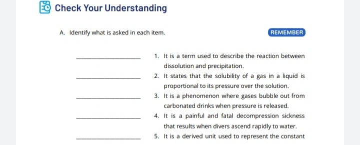 Check Your Understanding
A. Identify what is asked in each item.
REMEMBER
1. It is a term used to describe the reaction between dissolution and precipitation.
2. It states that the solubility of a gas in a liquid is proportional to its pressure over the solution.
3. It is a phenomenon where gases bubble out from carbonated drinks when pressure is released.
4. It is a painful and fatal decompression sickness that results when divers ascend rapidly to water.
5. It is a derived unit used to represent the constant