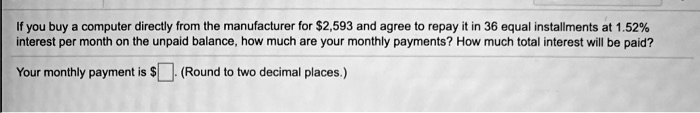 If you buy a computer directly from the manufacturer for 2,593 and agree to repay it in 36 equal installments at 1.52% interest per month on the unpaid balance, how much are your monthly payments? How much total interest will be paid?
Your monthly payment is. (Round to two decimal places.)
