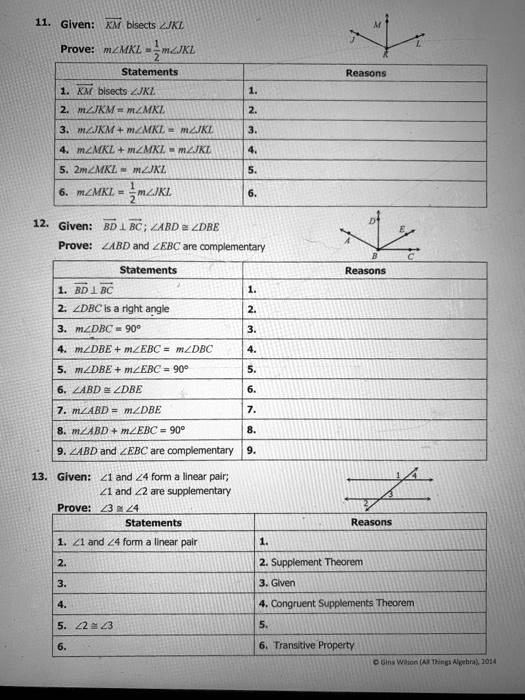 11. Given: KM bisects ?JKL
Prove: m?MKL = 1/2 m?JKL

Statements | Reasons
1. KM bisects ?JKL | 1.
2. m?JKM = m?MKL | 2.
3. m?JKM + m?MKL = m?JKL | 3.
4. m?MKL + m?MKL = m?JKL | 4.
5. 2m?MKL = m?JKL | 5.
6. m?MKL = 1/2 m?JKL | 6.

12. Given: BD ? BC; ?ABD ? ?DBE
Prove: ?ABD and ?EBC are complementary

Statements | Reasons
1. BD ? BC | 1.
2. ?DBC is a right angle | 2.
3. m?DBC = 90° | 3.
4. m?DBE + m?EBC = m?DBC | 4.
5. m?DBE + m?EBC = 90° | 5.
6. ?ABD ? ?DBE | 6.
7. m?ABD = m?DBE | 7.
8. m?ABD + m?EBC = 90° | 8.
9. ?ABD and ?EBC are complementary | 9.

13. Given: ?1 and ?4 form a linear pair; ?1 and ?2 are supplementary
Prove: ?3 ? ?4

Statements | Reasons
1. ?1 and ?4 form a linear pair | 1.
2. | 2. Supplement Theorem
3. | 3. Given
4. | 4. Congruent Supplements Theorem
5. ?2 ? ?3 | 5.
6. | 6. Transitive Property