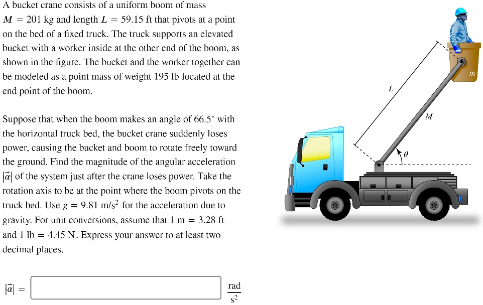 A bucket crane consists of a uniform boom of mass
M = 201 kg and length L = 59.15 ft that pivots at a point
on the bed of a fixed truck. The truck supports an elevated
bucket with a worker inside at the other end of the boom, as
shown in the figure. The bucket and the worker together can
be modeled as a point mass of weight 195 lb located at the
end point of the boom.

Suppose that when the boom makes an angle of 66.5° with
the horizontal truck bed, the bucket crane suddenly loses
power, causing the bucket and boom to rotate freely toward
the ground. Find the magnitude of the angular acceleration
|?| of the system just after the crane loses power. Take the
rotation axis to be at the point where the boom pivots on the
truck bed. Use g = 9.81 m/s² for the acceleration due to
gravity. For unit conversions, assume that 1 m = 3.28 ft
and 1 lb = 4.45 N. Express your answer to at least two
decimal places.

|?| = [ ] rad/s²