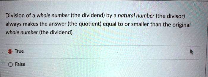Division of a whole number (the dividend) by a natural number (the divisor) always makes the answer (the quotient) equal to or smaller than the original whole number (the dividend).
True
False