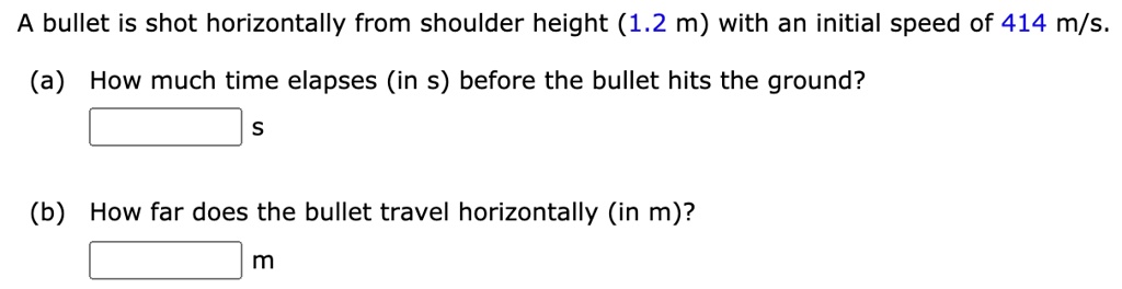 A bullet is shot horizontally from shoulder height (1.2 m) with an initial speed of 414 m/s.
(a) How much time elapses (in s) before the bullet hits the ground?
s
(b) How far does the bullet travel horizontally (in m)?
m