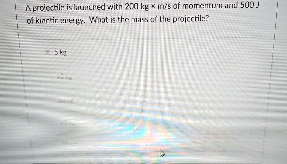 A projectile is launched with 200 kg ×m/s of momentum and 500 J of kinetic energy. What is the mass of the projectile?
5 kg
10 kg