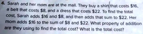 4. Sarah and her mom are at the mall. They buy a shirt that costs 16, a belt that costs8, and a dress that costs 22. To find the total cost, Sarah adds16 and 8, and then adds that sum to22. Her mom adds 16 to the sum of8 and 22. What property of addition are they using to find the total cost? What is the total cost?