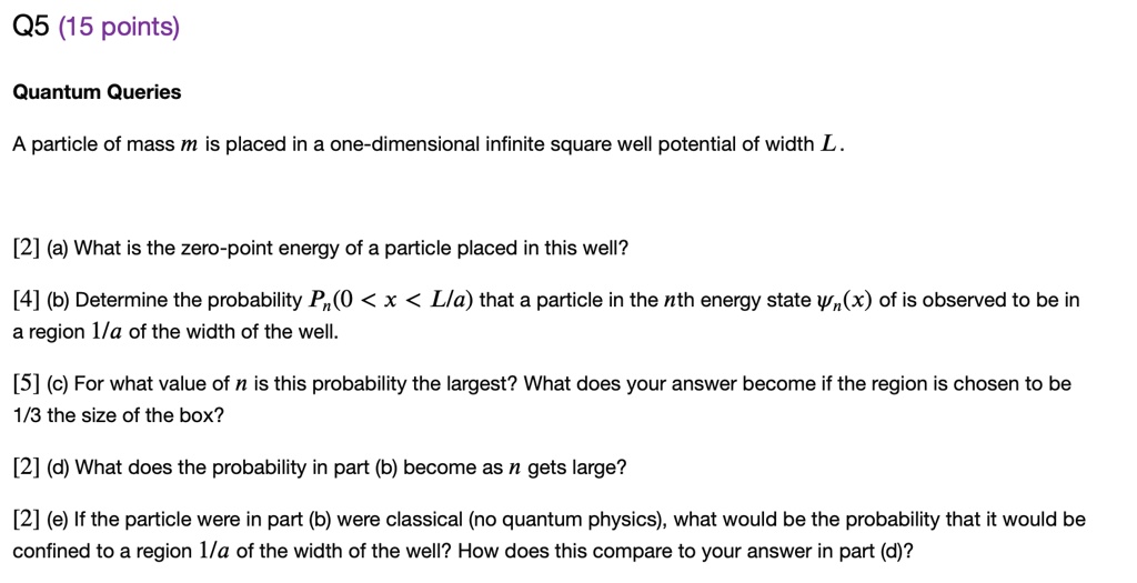 Q5 (15 points)

Quantum Queries

A particle of mass m is placed in a one-dimensional infinite square well potential of width L.

[2] (a) What is the zero-point energy of a particle placed in this well?

[4] (b) Determine the probability Pn(0 < x < L/a) that a particle in the nth energy state ?n(x) is observed to be in a region 1/a of the width of the well.

[5] (c) For what value of n is this probability the largest? What does your answer become if the region is chosen to be 1/3 the size of the box?

[2] (d) What does the probability in part (b) become as n gets large?

[2] (e) If the particle in part (b) were classical (no quantum physics), what would be the probability that it would be confined to a region 1/a of the width of the well? How does this compare to your answer in part (d)?