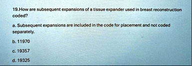19 how are subsequent expansions of a tissue expander used in breast reconstruction coded a subsequent expansions are included in the code for placement and not coded separately b 11970 c 19 19928
