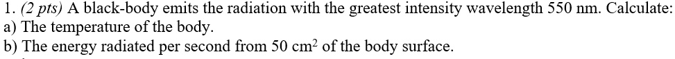 1. (2 pts) A black-body emits the radiation with the greatest intensity wavelength 550 nm. Calculate:
a) The temperature of the body.
b) The energy radiated per second from 50 cm² of the body surface.