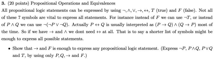 3. (20 points) Propositional Operations and Equivalences
All propositional logic statements can be expressed by using , , , →, ↔, T (true) and F (false). Not all
of these 7 symbols are vital to express all statements. For instance instead of F we can use T, or instead
of P  Q we can use ( P  Q). Actually P ↔ Q is usually interpreted as (P → Q)  (Q → P) most of
the time. So if we have → and  we dont need ↔ at all. That is to say a shorter list of symbols might be
enough to express all possible statements.
• Show that → and F is enough to express any propositional logic statement. (Express P, P  Q, P  Q
and T, by using only P, Q, → and F.)