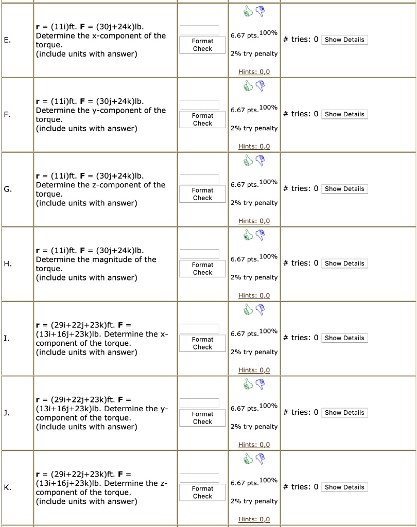 E. r = (11i)ft. F = (30j+24k)lb. Determine the x-component of the torque. (include units with answer)
F. r = (11i)ft. F = (30j+24k)lb. Determine the y-component of the torque. (include units with answer)
G. r = (11i)ft. F = (30j+24k)lb. Determine the z-component of the torque. (include units with answer)
H. r = (11i)ft. F = (30j+24k)lb. Determine the magnitude of the torque. (include units with answer)
I. r = (29i+22j+23k)ft. F = (13i+16j+23k)lb. Determine the x-component of the torque. (include units with answer)
J. r = (29i+22j+23k)ft. F = (13i+16j+23k)lb. Determine the y-component of the torque. (include units with answer)
K. r = (29i+22j+23k)ft. F = (13i+16j+23k)lb. Determine the z-component of the torque. (include units with answer)