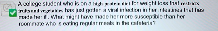 A college student who is on a high-protein diet for weight loss that restricts fruits and vegetables has just gotten a viral infection in her intestines that has made her ill. What might have made her more susceptible than her roommate who is eating regular meals in the cafeteria?