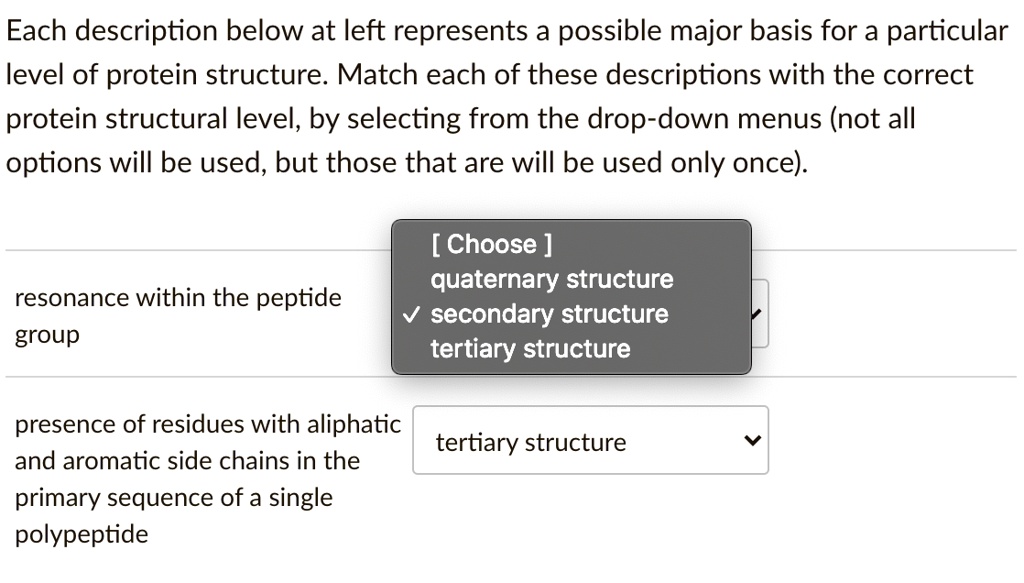 Each description below at left represents a possible major basis for a particular
level of protein structure. Match each of these descriptions with the correct
protein structural level, by selecting from the drop-down menus (not all
options will be used, but those that are will be used only once).
[ Choose ]
quaternary structure
secondary structure
tertiary structure
resonance within the peptide group
presence of residues with aliphatic and aromatic side chains in the primary sequence of a single polypeptide
tertiary structure