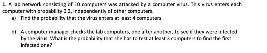 1. A lab network consisting of 10 computers was attacked by a computer virus. This virus enters each computer with probability 0.2, independently of other computers.
a) Find the probability that the virus enters at least 4 computers.
b) A computer manager checks the lab computers, one after another, to see if they were infected by the virus. What is the probability that she has to test at least 3 computers to find the first infected one?