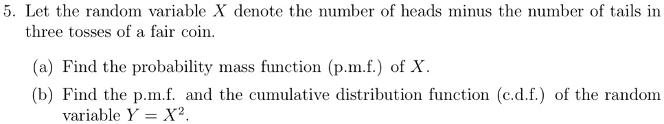 5. Let the random variable X denote the number of heads minus the number of tails in
three tosses of a fair coin.
(a) Find the probability mass function (p.m.f.) of X.
(b) Find the p.m.f. and the cumulative distribution function (c.d.f.) of the random
variable Y = X^2.