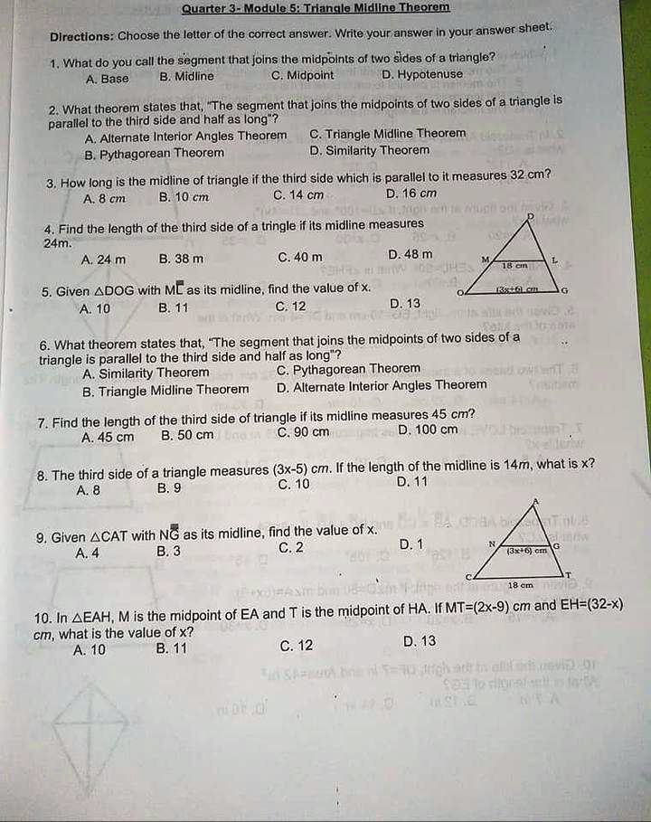 Quarter 3- Module 5: Triangle Midline Theorem
Directions: Choose the letter of the correct answer. Write your answer in your answer sheet.
1. What do you call the segment that joins the midpoints of two sides of a triangle?
A. Base
B. Midline
C. Midpoint
D. Hypotenuse
2. What theorem states that, "The segment that joins the midpoints of two sides of a triangle is
parallel to the third side and half as long"?
A. Alternate Interior Angles Theorem
B. Pythagorean Theorem
C. Triangle Midline Theorem
D. Similarity Theorem
3. How long is the midline of triangle if the third side which is parallel to it measures 32 cm?
A. 8 cm
B. 10 cm
C. 14 cm
D. 16 cm
4. Find the length of the third side of a tringle if its midline measures 24m.
A. 24 m
B. 38 m
C. 40 m
D. 48 m
5. Given ?DOG with ML as its midline, find the value of x.
A. 10
B. 11
C. 12
D. 13
6. What theorem states that, "The segment that joins the midpoints of two sides of a
triangle is parallel to the third side and half as long"?
A. Similarity Theorem
C. Pythagorean Theorem
B. Triangle Midline Theorem
D. Alternate Interior Angles Theorem
7. Find the length of the third side of triangle if its midline measures 45 cm?
A. 45 cm
B. 50 cm
C. 90 cm
D. 100 cm
8. The third side of a triangle measures (3x-5) cm. If the length of the midline is 14m, what is x?
A. 8
B. 9
C. 10
D. 11
9. Given ?CAT with NG as its midline, find the value of x.
A. 4
B. 3
C. 2
D. 1
10. In ?EAH, M is the midpoint of EA and T is the midpoint of HA. If MT=(2x-9) cm and EH=(32-x) cm, what is the value of x?
A. 10
B. 11
C. 12
D. 13
