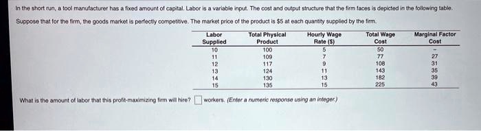 In the short run, a tool manufacturer has a fixed amount of capital. Labor is a variable input. The cost and output structure that the firm faces is depicted in the following table.
Suppose that for the firm, the goods market is perfectly competitive. The market price of the product is 5 at each quantity supplied by the firm.
Labor Supplied | Total Physical Product | Hourly Wage Rate () | Total Wage Cost | Marginal Factor Cost
10 | 100 | 5 | 50 | -
11 | 109 | 7 | 77 | 27
12 | 117 | 9 | 108 | 31
13 | 124 | 11 | 143 | 35
14 | 130 | 13 | 182 | 39
15 | 135 | 15 | 225 | 43
What is the amount of labor that this profit-maximizing firm will hire? workers. (Enter a numeric response using an integer.)
