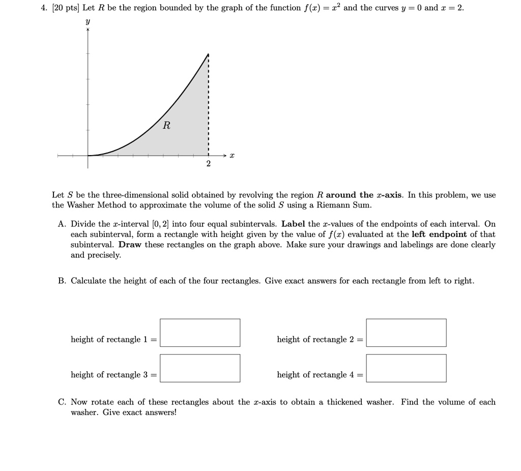 4. [20 pts] Let R be the region bounded by the graph of the function f(x) = x^2 and the curves y = 0 and x = 2.
y
R
x
2
Let S be the three-dimensional solid obtained by revolving the region R around the x-axis. In this problem, we use
the Washer Method to approximate the volume of the solid S using a Riemann Sum.
A. Divide the x-interval [0, 2] into four equal subintervals. Label the x-values of the endpoints of each interval. On
each subinterval, form a rectangle with height given by the value of f(x) evaluated at the left endpoint of that
subinterval. Draw these rectangles on the graph above. Make sure your drawings and labelings are done clearly
and precisely.
B. Calculate the height of each of the four rectangles. Give exact answers for each rectangle from left to right.
height of rectangle 1 = 
height of rectangle 2 = 
height of rectangle 3 = 
height of rectangle 4 = 
C. Now rotate each of these rectangles about the x-axis to obtain a thickened washer. Find the volume of each
washer. Give exact answers!
