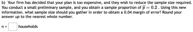 b) Your firm has decided that your plan is too expensive, and they wish to reduce the sample size required. You conduct a small preliminary sample, and you obtain a sample proportion of p? = 0.2 . Using this new information. what sample size should you gather in order to obtain a 0.04 margin of error? Round your answer up to the nearest whole number.

n = [ ] households