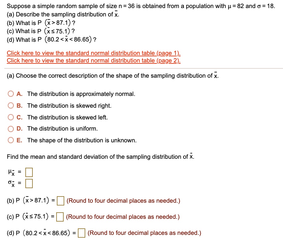 Suppose a simple random sample of size n = 36 is obtained from a population with ? = 82 and ? = 18.
(a) Describe the sampling distribution of x?.
(b) What is P (x? > 87.1)?
(c) What is P (x? ? 75.1)?
(d) What is P (80.2 < x? < 86.65)?

Click here to view the standard normal distribution table (page 1).
Click here to view the standard normal distribution table (page 2).

(a) Choose the correct description of the shape of the sampling distribution of x?.

A. The distribution is approximately normal.
B. The distribution is skewed right.
C. The distribution is skewed left.
D. The distribution is uniform.
E. The shape of the distribution is unknown.

Find the mean and standard deviation of the sampling distribution of x?.

?x? =
?x? =

(b) P (x? > 87.1) = (Round to four decimal places as needed.)
(c) P (x? ? 75.1) = (Round to four decimal places as needed.)
(d) P (80.2 < x? < 86.65) = (Round to four decimal places as needed.)