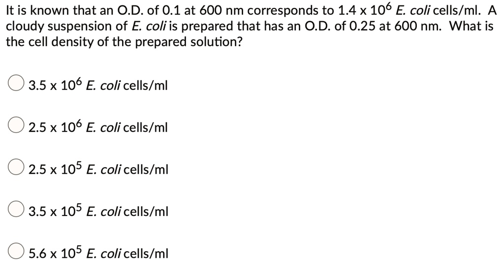 It is known that an O.D. of 0.1 at 600 nm corresponds to 1.4 x 10^6 E. coli cells/ml. A cloudy suspension of E. coli is prepared that has an O.D. of 0.25 at 600 nm. What is the cell density of the prepared solution?

3.5 x 10^6 E. coli cells/ml
2.5 x 10^6 E. coli cells/ml
2.5 x 10^5 E. coli cells/ml
3.5 x 10^5 E. coli cells/ml
5.6 x 10^5 E. coli cells/ml