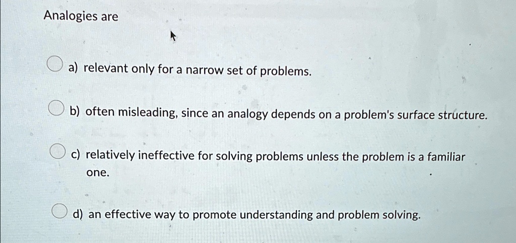 Analogies are
a) relevant only for a narrow set of problems.
b) often misleading, since an analogy depends on a problem's surface structure.
c) relatively ineffective for solving problems unless the problem is a familiar
one.
d) an effective way to promote understanding and problem solving.