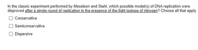 In the classic experiment performed by Meselson and Stahl, which possible model(s) of DNA replication were disproved after a single round of replication in the presence of the light isotope of nitrogen? Choose all that apply.
Conservative
Semiconservative
Dispersive