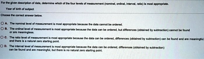 For the given description of data, determine which of the four levels of measurement (nominal, ordinal, interval, ratio) is most appropriate.
Year of birth of subject
Choose the correct answer below.
OA. The nominal level of measurement is most appropriate because the data cannot be ordered.
OB. The ordinal level of measurement is most appropriate because the data can be ordered, but differences (obtained by subtraction) cannot be found
or are meaningless.
OC. The ratio level of measurement is most appropriate because the data can be ordered, differences (obtained by subtraction) can be found and are meaningful
and there is a natural zero starting point.
OD. The interval level of measurement is most appropriate because the data can be ordered, differences (obtained by subtraction)
can be found and are meaningful, but there is no natural zero starting point.