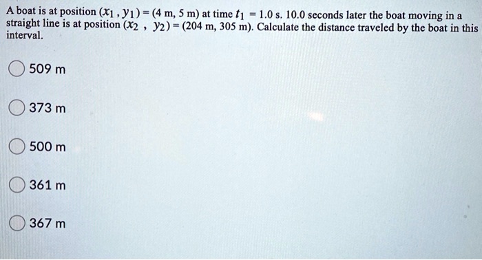 A boat is at position (x1, y1) = (4 m, 5 m) at time t1 = 1.0 s. 10.0 seconds later the boat moving in a straight line is at position (x2, y2) = (204 m, 305 m). Calculate the distance traveled by the boat in this interval.
509 m
373 m
500 m
361 m
367 m