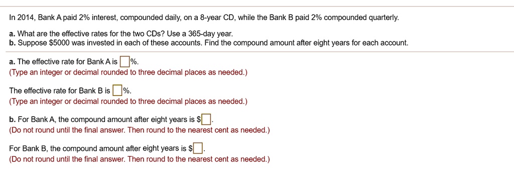 In 2014, Bank A paid 2% interest, compounded daily, on a 8-year CD, while the Bank B paid 2% compounded quarterly.
a. What are the effective rates for the two CDs? Use a 365-day year.
b. Suppose 5000 was invested in each of these accounts. Find the compound amount after eight years for each account.
a. The effective rate for Bank A is %.
(Type an integer or decimal rounded to three decimal places as needed.)
The effective rate for Bank B is %.
(Type an integer or decimal rounded to three decimal places as needed.)
b. For Bank A, the compound amount after eight years is.
(Do not round until the final answer. Then round to the nearest cent as needed.)
For Bank B, the compound amount after eight years is .
(Do not round until the final answer. Then round to the nearest cent as needed.)